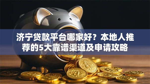 济宁贷款平台哪家好？本地人推荐的5大靠谱渠道及申请攻略