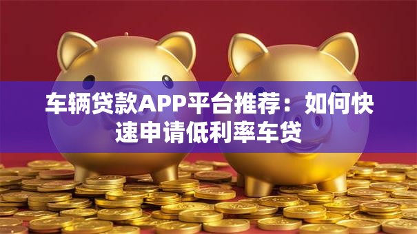 车辆贷款APP平台推荐：如何快速申请低利率车贷