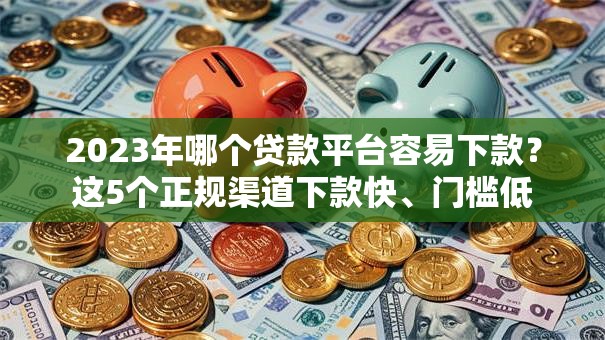 2023年哪个贷款平台容易下款？这5个正规渠道下款快、门槛低