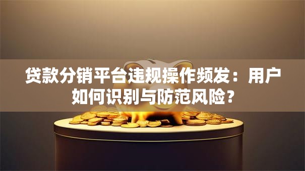 贷款分销平台违规操作频发:用户如何识别与防范风险? 贷款分销平台违规操作频发:用户如何识别与防范风险?
