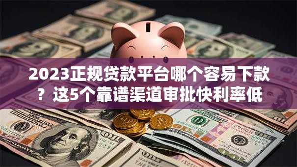 2023正规贷款平台哪个容易下款？这5个靠谱渠道审批快利率低