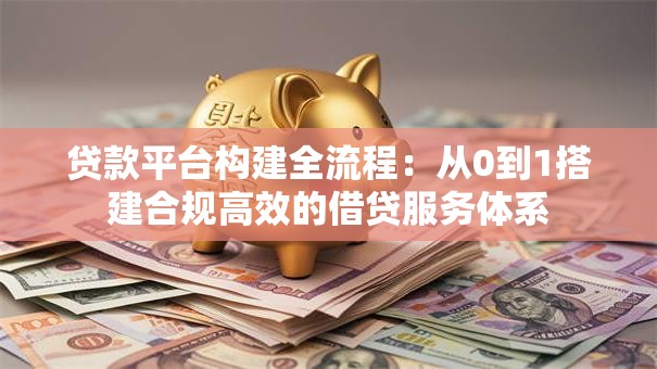 贷款平台构建全流程：从0到1搭建合规高效的借贷服务体系