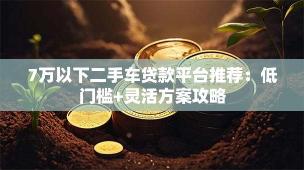 7万以下二手车贷款平台推荐：低门槛+灵活方案攻略