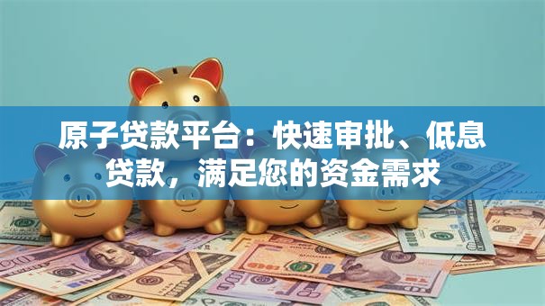 原子贷款平台：快速审批、低息贷款，满足您的资金需求
