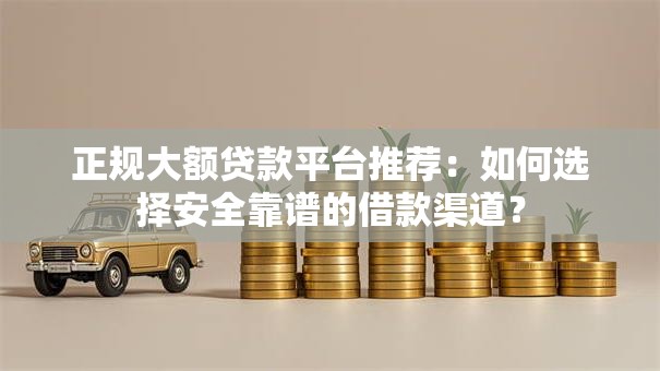 正规大额贷款平台推荐：如何选择安全靠谱的借款渠道？