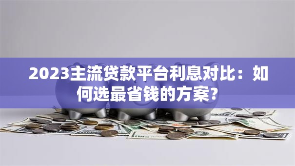 2023主流贷款平台利息对比:如何选最省钱的方案? 2023主流贷款平台利息对比:如何选最省钱的方案?