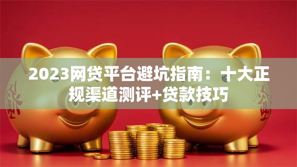 2023网贷平台避坑指南：十大正规渠道测评+贷款技巧