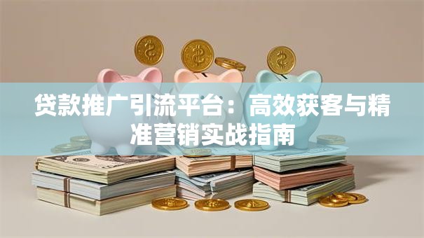 贷款推广引流平台：高效获客与精准营销实战指南