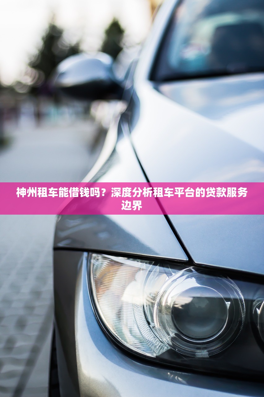 神州租车能借钱吗？深度分析租车平台的贷款服务边界