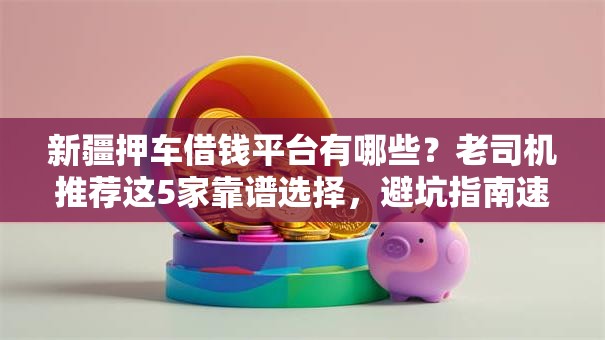 新疆押车借钱平台有哪些？老司机推荐这5家靠谱选择，避坑指南速看！