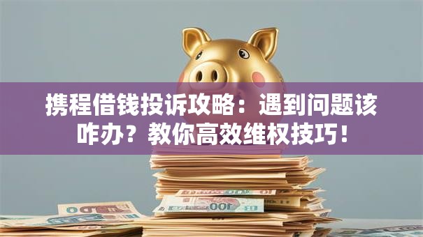 携程借钱投诉攻略：遇到问题该咋办？教你高效维权技巧！