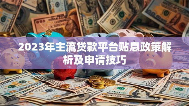2023年主流贷款平台贴息政策解析及申请技巧 2023年主流贷款平台贴息政策解析及申请技巧