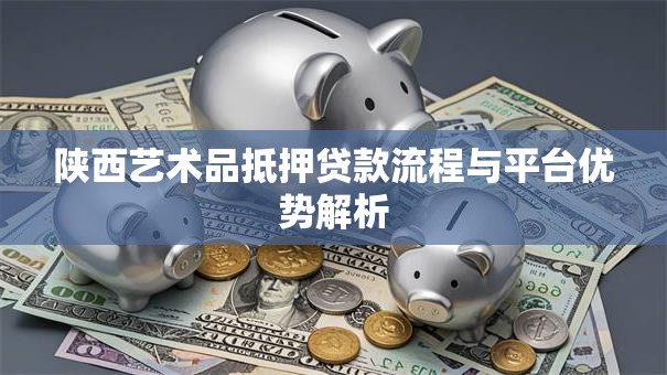 陕西艺术品抵押贷款流程与平台优势解析