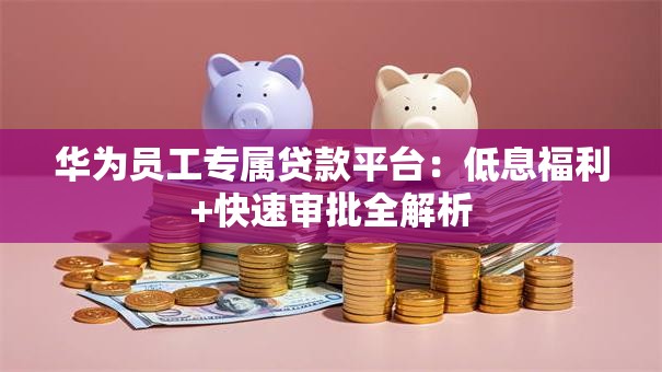 华为员工专属贷款平台：低息福利+快速审批全解析