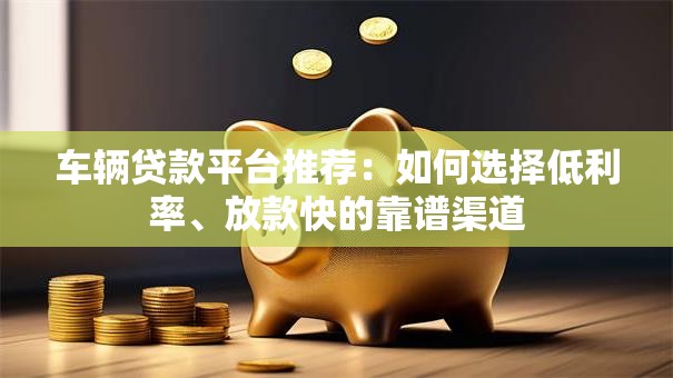 车辆贷款平台推荐：如何选择低利率、放款快的靠谱渠道