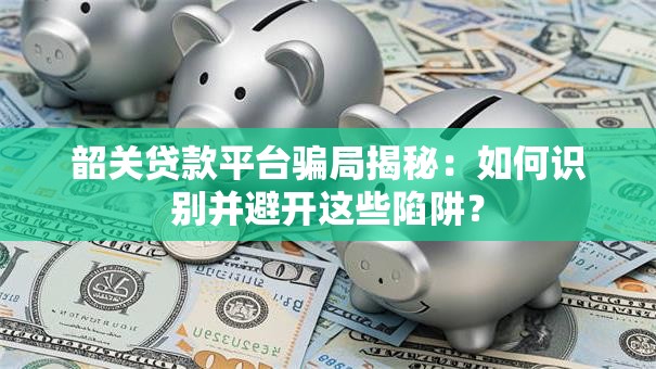 韶关贷款平台骗局揭秘：如何识别并避开这些陷阱？