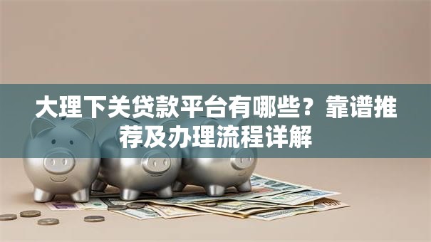 大理下关贷款平台有哪些？靠谱推荐及办理流程详解