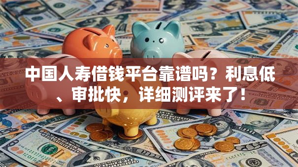 中国人寿借钱平台靠谱吗？利息低、审批快，详细测评来了！