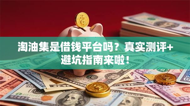 淘油集是借钱平台吗？真实测评+避坑指南来啦！