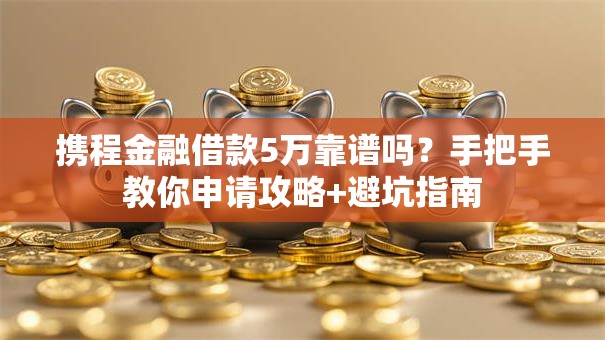 携程金融借款5万靠谱吗？手把手教你申请攻略+避坑指南