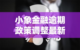 小象金融逾期政策调整最新解读：用户权益影响与应对策略分析