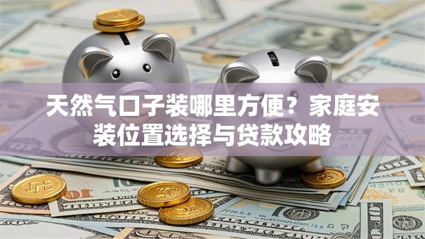 天然气口子装哪里方便？家庭安装位置选择与贷款攻略