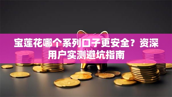 宝莲花哪个系列口子更安全？资深用户实测避坑指南