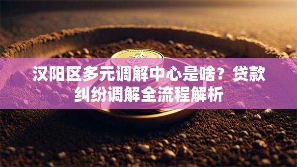 汉阳区多元调解中心是啥？贷款纠纷调解全流程解析