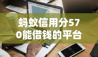 蚂蚁信用分570能借钱的平台有哪些?实测支持线上审批的渠道推荐 蚂蚁信用分570能借钱的平台有哪些?实测支持线上审批的渠道推荐