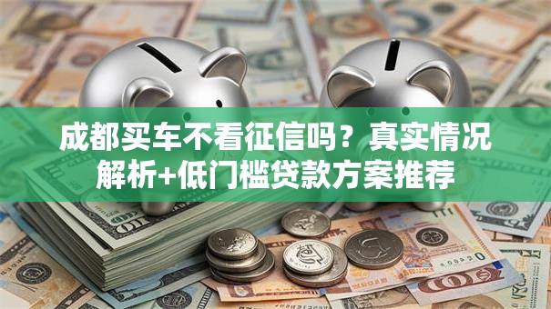 成都买车不看征信吗?真实情况解析+低门槛贷款方案推荐 成都买车不看征信吗?真实情况解析+低门槛贷款方案推荐