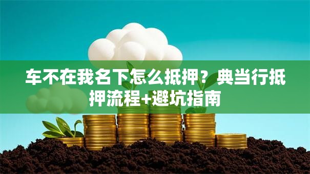 车不在我名下怎么抵押?典当行抵押流程+避坑指南 车不在我名下怎么抵押?典当行抵押流程+避坑指南