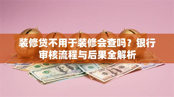 装修贷不用于装修会查吗?银行审核流程与后果全解析 装修贷不用于装修会查吗?银行审核流程与后果全解析