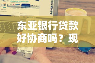 东亚银行贷款好协商吗？现在真实用户反馈大揭秘