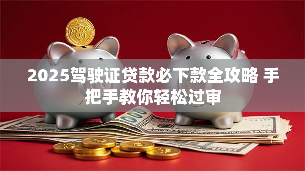 2025驾驶证贷款必下款全攻略 手把手教你轻松过审