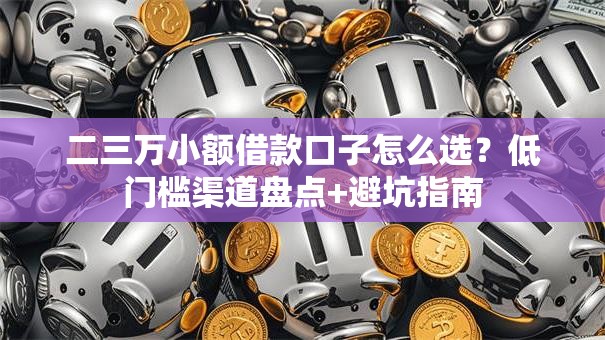 二三万小额借款口子怎么选？低门槛渠道盘点+避坑指南