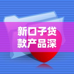 新口子贷款产品深度解析:如何挑选最适合你的资金方案 新口子贷款产品深度解析:如何挑选最适合你的资金方案