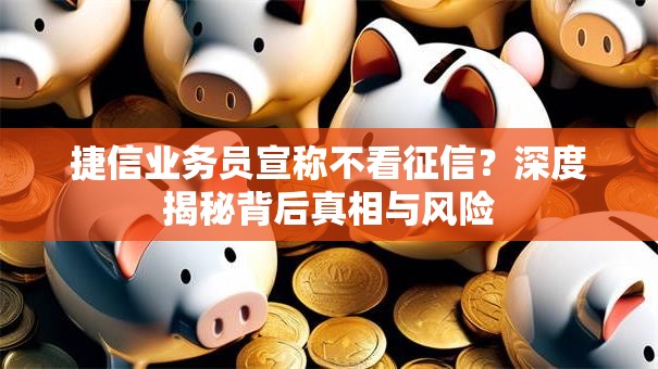 捷信业务员宣称不看征信？深度揭秘背后真相与风险