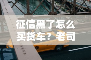 征信黑了怎么买货车？老司机教你三招避坑攻略