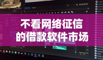 不看网络征信的借款软件市场现状与深度解析 不看网络征信的借款软件市场现状与深度解析