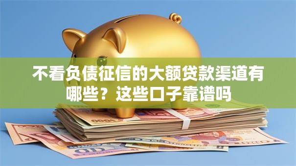 不看负债征信的大额贷款渠道有哪些?这些口子靠谱吗 不看负债征信的大额贷款渠道有哪些?这些口子靠谱吗