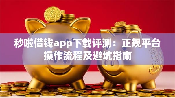 秒啦借钱app下载评测：正规平台操作流程及避坑指南