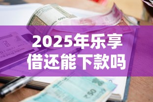 2025年乐享借还能下款吗？最新政策解析与用户必读指南