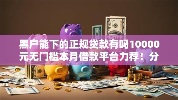 黑户能下的正规贷款有吗10000元无门槛本月借款平台力荐!分享小额网贷口子10000元无门槛借款 黑户能下的正规贷款有吗10000元无门槛本月借款平台力荐!分享小额网贷口子10000元无门槛借款