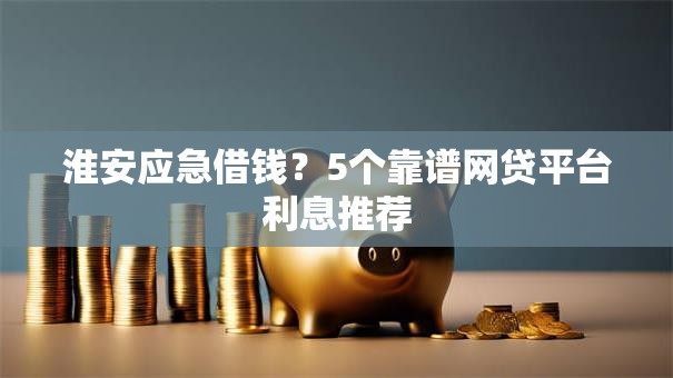 淮安应急借钱？5个靠谱网贷平台利息推荐