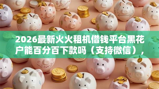 2026最新火火租机借钱平台黑花户能百分百下款吗(支持微信),6个小额度借钱百分百通过的平台无私分享 2026最新火火租机借钱平台黑花户能百分百下款吗(支持微信),6个小额度借钱百分百通过的平台无私分享
