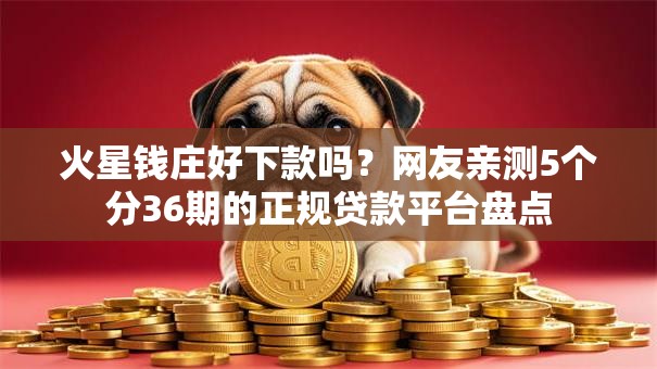 火星钱庄好下款吗？网友亲测5个分36期的正规贷款平台盘点