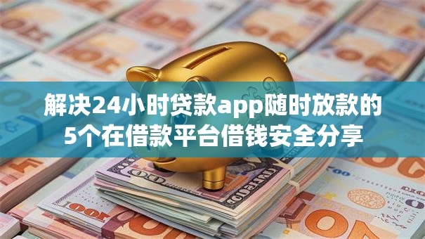 解决24小时贷款app随时放款的5个在借款平台借钱安全分享