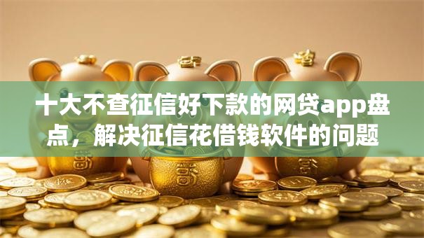 十大不查征信好下款的网贷app盘点，解决征信花借钱软件的问题