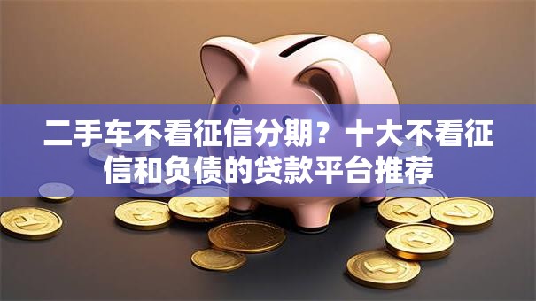 二手车不看征信分期？十大不看征信和负债的贷款平台推荐