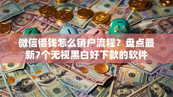 微信借钱怎么销户流程?盘点最新7个无视黑白好下款的软件 微信借钱怎么销户流程?盘点最新7个无视黑白好下款的软件
